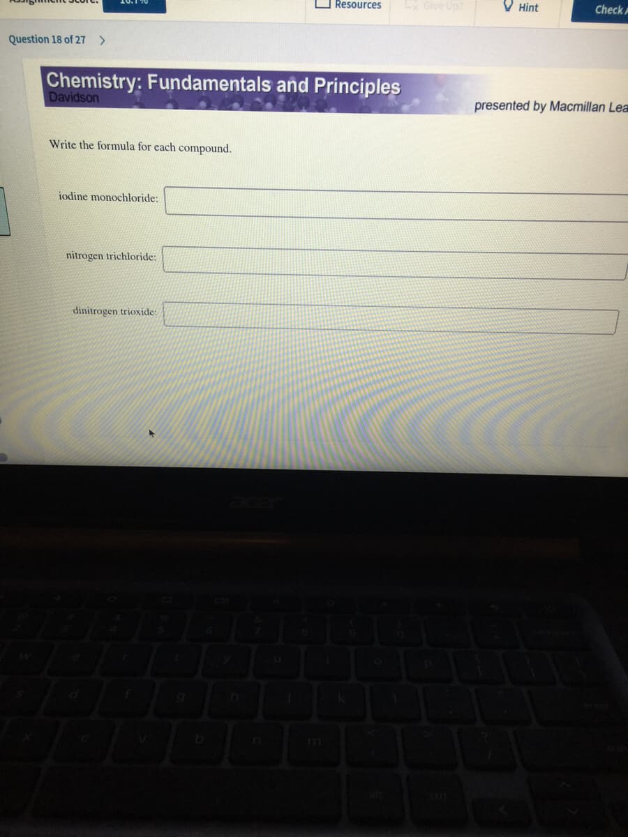 O Resources
Ly Give Up?
10.1 70
O Hint
Check A
Question 18 of 27
>
Chemistry: Fundamentals and Principles
Davidson
presented by Macmillan Lea
Write the formula for each compound.
iodine monochloride:
nitrogen trichloride:
dinitrogen trioxide:
