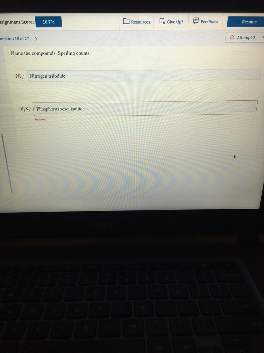 ssignment Score:
I Resources
L Give Up?
E Feedback
16.7%
Resume
uestion 16 of 27 >
O Attempt 2
Name the compounds. Spelling counts.
NI: Nitrogen triiodide
P,S: Phosphorus sesquisulfide
Incorrect
