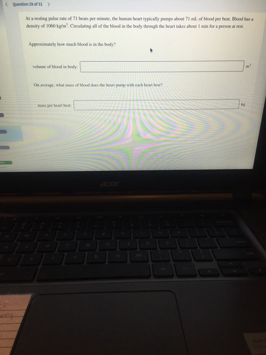 < Question 29 of 31 >
At a resting pulse rate of 71 beats per minute, the human heart typically pumps about 71 mL of blood per beat. Blood has a
density of 1060 kg/m'. Circulating all of the blood in the body through the heart takes about 1 min for a person at rest.
Approximately how much blood is in the body?
volume of blood in body:
m
On average, what mass of blood does the heart pump with each heart beat?
kg
mass per heart beat:
acer
n
m
alt
ctrl
Acer1
