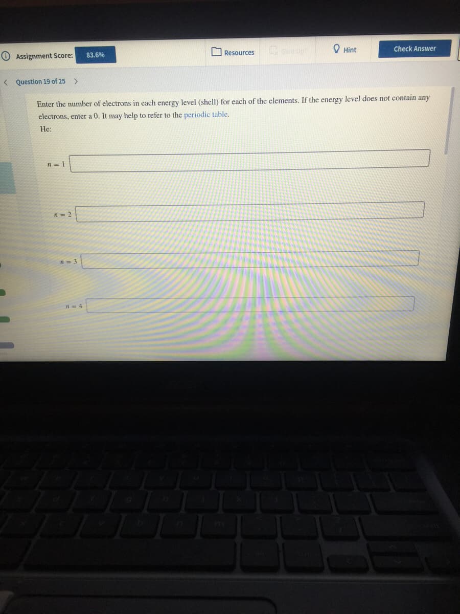 Resources
O Hint
Check Answer
O Assignment Score:
83.6%
< Question 19 of 25 >
Enter the number of electrons in each energy level (shell) for each of the elements. If the energy level does not contain any
electrons, enter a 0. It may help to refer to the periodic table.
He:
n = 1
n= 2
n = 3
n= 4
