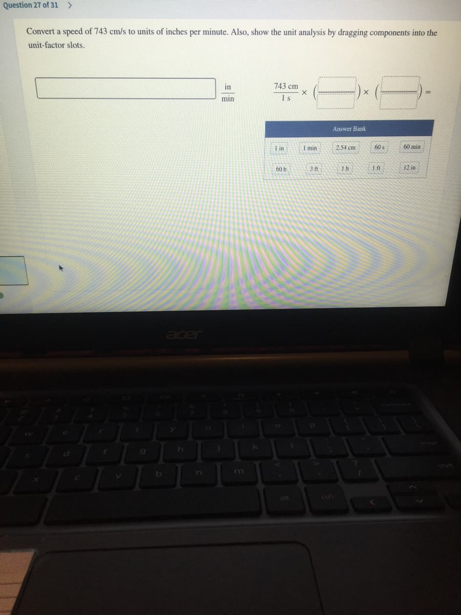 Question 27 of 31 >
Convert a speed of 743 cm/s to units of inches per minute. Also, show the unit analysis by dragging components into the
unit-factor slots.
in
743 cm
min
1s
Answer Bank
I in
I min
2.54 ст
60 s
60 min
60 h
3 ft
Ih
ft
12 in
acer
enter
shift
m
alt
ctri
