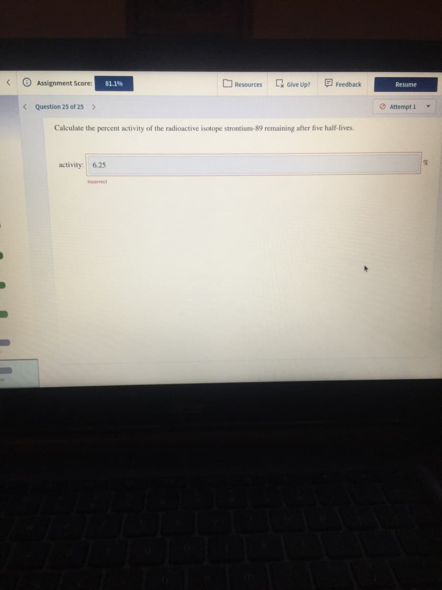 Resources
. Give Up?
E Feedback
Resume
O Assignment Score:
81.19%
O Attempt 1
< Question 25 of 25
Calculate the percent activity of the radioactive isotope strontium-89 remaining after five half-lives.
activity: 6.25
Incorrect
