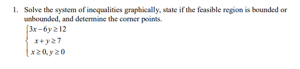 1. Solve the system of inequalities graphically, state if the feasible region is bounded or
unbounded, and determine the corner points.
(3x -6y 212
x+y27
x2 0, y 20
