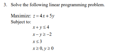 3. Solve the following linear programming problem.
Maximize: z= 4x + 5y
Subject to:
x+ys4
x-y2-2
x<3
x20, y 20
