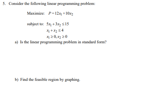 5. Consider the following linear programming problem:
Maximize: P=12x1 +10x2
subject to: 5x1 +3x, <15
X1 +x2 54
x1 2 0, x2 20
a) Is the linear programming problem in standard form?
b) Find the feasible region by graphing.
