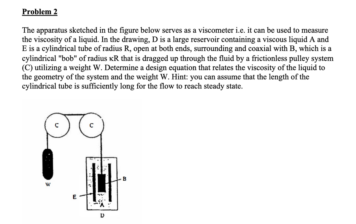 Problem 2
The apparatus sketched in the figure below serves as a viscometer i.e. it can be used to measure
the viscosity of a liquid. In the drawing, D is a large reservoir containing a viscous liquid A and
E is a cylindrical tube of radius R, open at both ends, surrounding and coaxial with B, which is a
cylindrical "bob" of radius êR that is dragged up through the fluid by a frictionless pulley system
(C) utilizing a weight W. Determine a design equation that relates the viscosity of the liquid to
the geometry of the system and the weight W. Hint: you can assume that the length of the
cylindrical tube is sufficiently long for the flow to reach steady state.
W
E
D
B