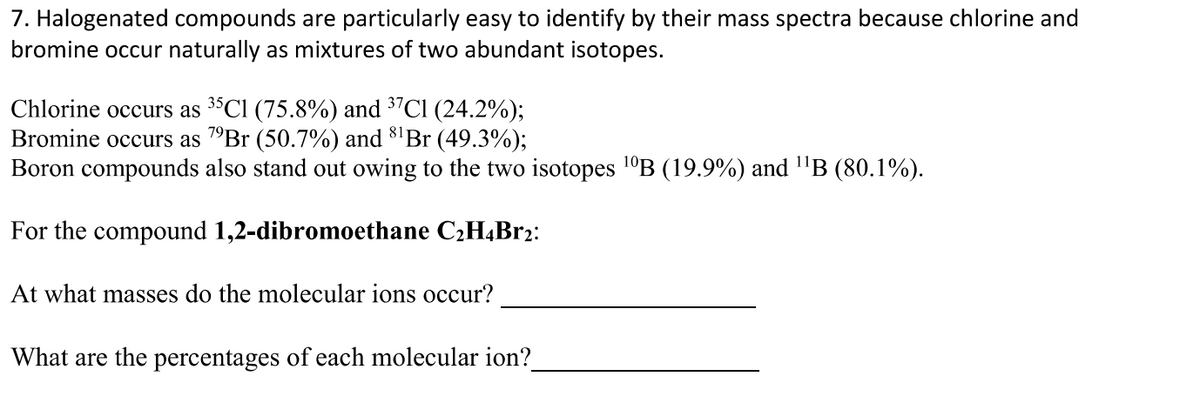 7. Halogenated compounds are particularly easy to identify by their mass spectra because chlorine and
bromine occur naturally as mixtures of two abundant isotopes.
Chlorine occurs as 3°CI (75.8%) and 3"Cl (24.2%);
Bromine occurs as 7°Br (50.7%) and 8'Br (49.3%);
Boron compounds also stand out owing to the two isotopes 1°B (19.9%) and "B (80.1%).
For the compound 1,2-dibromoethane C2H4B12:
At what masses do the molecular ions occur?
What are the percentages of each molecular ion?
