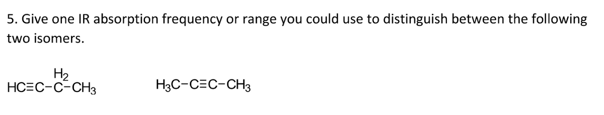 5. Give one IR absorption frequency or range you could use to distinguish between the following
two isomers.
H2
НСЕС-С-СHз
H3C-C=C-CH3
