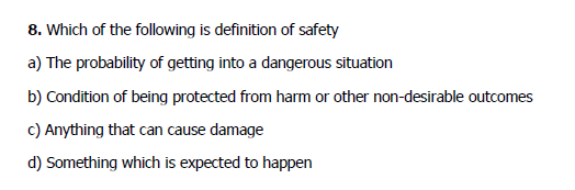 8. Which of the following is definition of safety
a) The probability of getting into a dangerous situation
b) Condition of being protected from harm or other non-desirable outcomes
c) Anything that can cause damage
d) Something which is expected to happen
