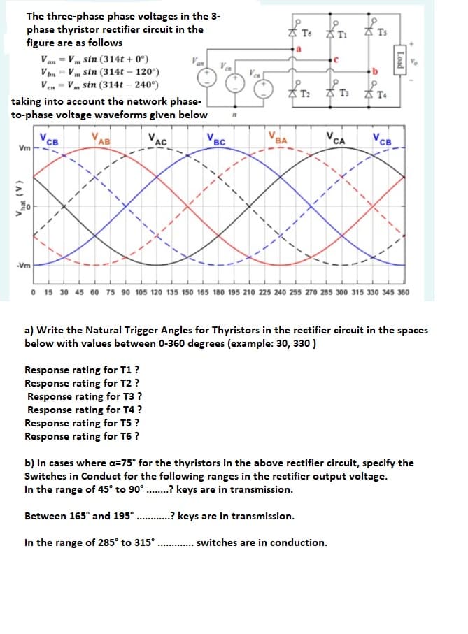 The three-phase phase voltages in the 3-
phase thyristor rectifier circuit in the
figure are as follows
Ts T:
A Ts
a
Van = V m sin (314t + 0°)
V bn = Vm sin (314t – 120°)
Ven = Vm sin (314t – 240°)
Van
Vea
A T:
A T:
taking into account the network phase-
to-phase voltage waveforms given below
VAC
VBC
VCA
VCB
AB
BA
св
Vm
-Vm
O 15 30 45 60 75 90 105 120 135 150 165 180 195 210 225 240 255 270 285 300 315 330 345 360
a) Write the Natural Trigger Angles for Thyristors in the rectifier circuit in the spaces
below with values between 0-360 degrees (example: 30, 330 )
Response rating for T1?
Response rating for T2 ?
Response rating for T3 ?
Response rating for T4 ?
Response rating for T5 ?
Response rating for T6 ?
b) In cases where a=75° for the thyristors in the above rectifier circuit, specify the
Switches in Conduct for the following ranges in the rectifier output voltage.
In the range of 45° to 90°.? keys are in transmission.
Between 165° and 195° .? keys are in transmission.
In the range of 285° to 315°.
.. switches are in conduction.
Load
