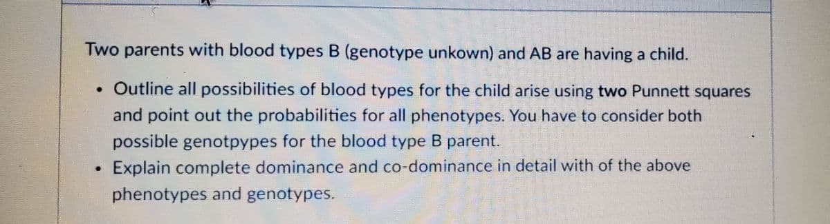 Two parents with blood types B (genotype unkown) and AB are having a child.
• Outline all possibilities of blood types for the child arise using two Punnett squares
and point out the probabilities for all phenotypes. You have to consider both
possible genotpypes for the blood type B parent.
Explain complete dominance and co-dominance in detail with of the above
phenotypes and genotypes.
