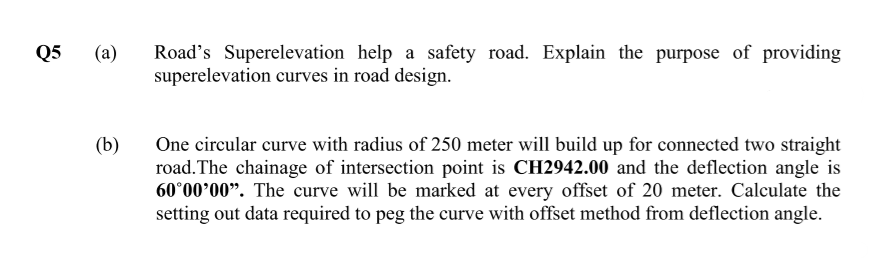 Road's Superelevation help a safety road. Explain the purpose of providing
superelevation curves in road design.
Q5
(a)
(b)
One circular curve with radius of 250 meter will build up for connected two straight
road.The chainage of intersection point is CH2942.00 and the deflection angle is
60°00'00". The curve will be marked at every offset of 20 meter. Calculate the
setting out data required to peg the curve with offset method from deflection angle.
