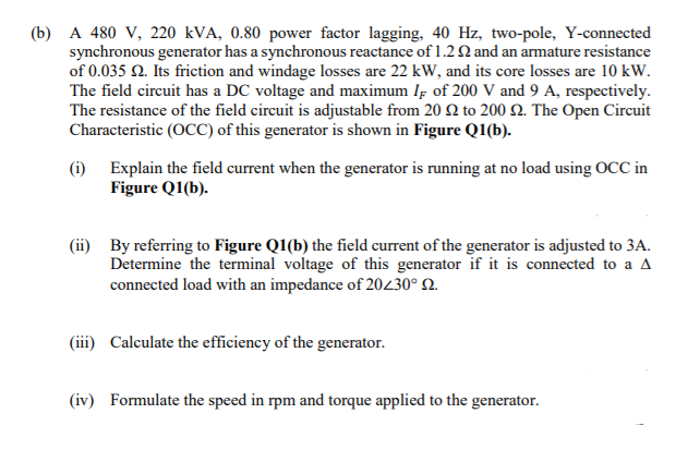 (b) A 480 V, 220 kVA, 0.80 power factor lagging, 40 Hz, two-pole, Y-connected
synchronous generator has a synchronous reactance of 1.2 Q and an armature resistance
of 0.035 N. Its friction and windage losses are 22 kW, and its core losses are 10 kW.
The field circuit has a DC voltage and maximum Iş of 200 V and 9 A, respectively.
The resistance of the field circuit is adjustable from 20 2 to 200 Q. The Open Circuit
Characteristic (OCC) of this generator is shown in Figure Q1(b).
(i) Explain the field current when the generator is running at no load using OCC in
Figure Q1(b).
(ii) By referring to Figure Q1(b) the field current of the generator is adjusted to 3A.
Determine the terminal voltage of this generator if it is connected to a A
connected load with an impedance of 20230° N.
(iii) Calculate the efficiency of the generator.
(iv) Formulate the speed in rpm and torque applied to the generator.
