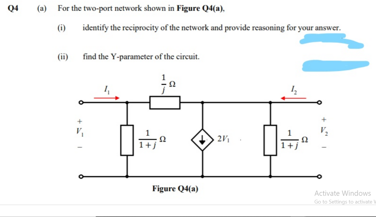 Q4
(a) For the two-port network shown in Figure Q4(a),
(i)
identify the reciprocity of the network and provide reasoning for your answer.
(ii)
find the Y-parameter of the circuit.
1
+
V2
Ω
1+j
2V1
1+j
Figure Q4(a)
Activate Windows
Go to Settings to activate W
