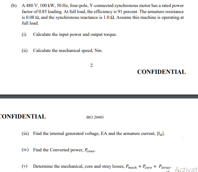 (b) A 480 V, 100 kW, 50 Hz, four-pole, Y-connected synchronous motor has a rated power
factor of 0.85 leading. At full load, the efficiency is 91 percent. The armature resistance
is 0.08 2, and the synchronous reactance is 1.0 2. Assume this machine is operating at
full load.
(i) Calculate the input power and output torque.
(ii) Calculate the mechanical speed, Nm.
CONFIDENTIAL
CONFIDENTIAL
BEJ 20403
(iii) Find the internal generated voltage, EA and the armature current, |IA|-
(iv) Find the Converted power, Peonv-
(v) Determine the mechanical, core and stray losses, Pmesh + Pcore + Pstray-
Astivat
