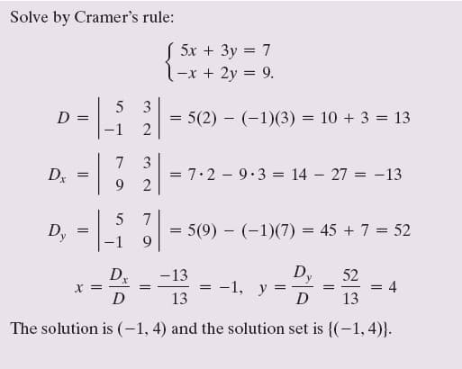 Solve by Cramer's rule:
( 5x + 3y = 7
-x + 2y = 9.
3
= 5(2) – (-1)(3) = 10 + 3 = 13
2
D =
-1
3
=7.2 - 9.3 = 14 – 27 = -13
2
7
Dr
9.
Dy
7
5(9) - (-1)(7) = 45 + 7 = 52
9
-1
D
—1, у
52
4
Dx
-13
X = -
D
13
D
13
The solution is (-1, 4) and the solution set is {(-1,4)}.
