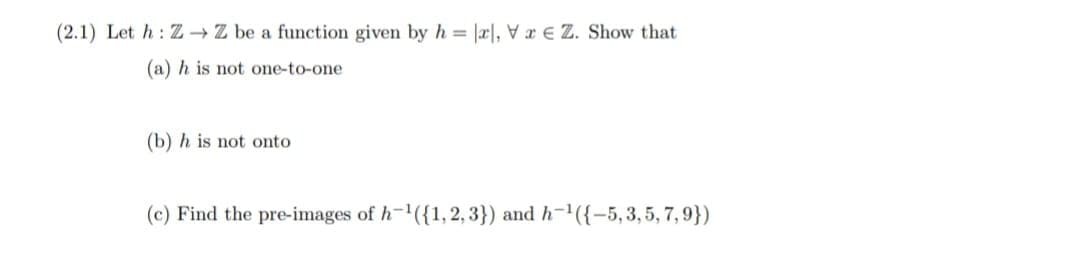 (2.1) Let h: Z → Z be a function given by h = |æ|, V a € Z. Show that
(a) h is not one-to-one
(b) h is not onto
(c) Find the pre-images of h-({1,2, 3}) and h-({-5, 3, 5, 7, 9})
