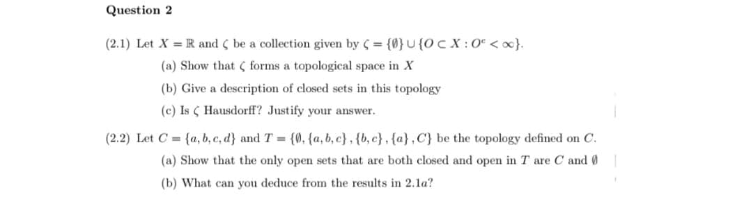 Question 2
(2.1) Let X = R and ( be a collection given by C = {0}U{Oc X : 0° <ox}.
(a) Show that ( forms a topological space in X
(b) Give a description of closed sets in this topology
(c) Is ( Hausdorff? Justify your answer.
(2.2) Let C = {a, b, c, d} and T = {Ø, {a, b, c} , {b, c} , {a},C} be the topology defined on C.
(a) Show that the only open sets that are both closed and open in T are C and 0
(b) What can you deduce from the results in 2.1a?
