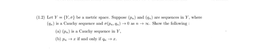 (1.2) Let Y = {Y,o} be a metric space. Suppose (pn) and (q,) are sequences in Y, where
(9n) is a Cauchy sequence and o(pn; qn) → 0 as n → x. Show the following :
(a) (Pn) is a Cauchy sequence in Y,
(b) Pn + a if and only if q, → x.
