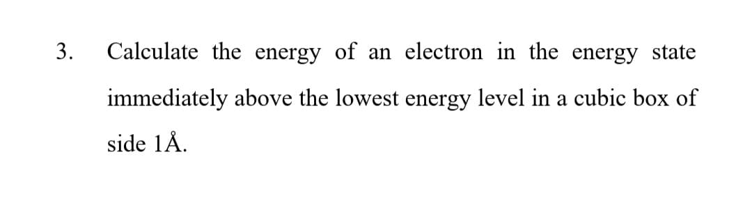 3.
Calculate the energy of an electron in the energy state
immediately above the lowest energy level in a cubic box of
side 1Å.
