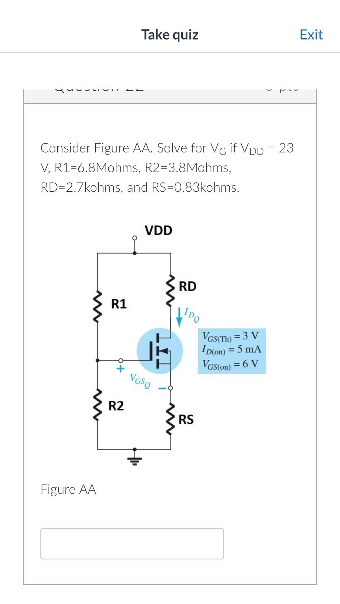 Consider Figure AA. Solve for VG if VDD = 23
V, R1-6.8Mohms, R2-3.8Mohms,
RD=2.7kohms, and RS=0.83kohms.
Figure AA
R1
+
Take quiz
R2
VDD
VGSQ
H₁₁
RD
IDQ
RS
VGS(Th) = 3 V
ID(on) = 5 mA
VGS(on) = 6 V
Exit