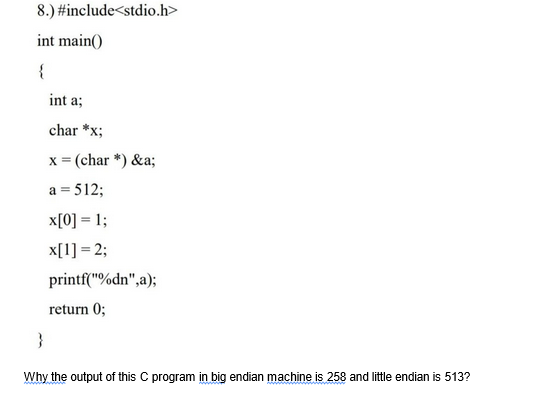 8.)
int main()
{
#include<stdio.h>
}
int a;
char *x;
x = (char*) &a;
a = 512;
x[0] = 1;
x[1] = 2;
printf("%dn",a);
return 0;
Why the output of this C program in big endian machine is 258 and little endian is 513?