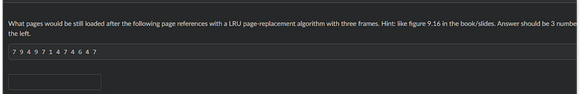 What pages would be still loaded after the following page references with a LRU page-replacement algorithm with three frames. Hint: like figure 9.16 in the book/slides. Answer should be 3 numbe
the left.
794971474647