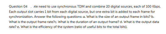 Question 04. We need to use synchronous TDM and combine 20 digital sources, each of 100 Kbps.
Each output slot carries 1 bit from each digital source, but one extra bit is added to each frame for
synchronization. Answer the following questions: a. What is the size of an output frame in bits? b.
What is the output frame rate?c. What is the duration of an output frame? d. What is the output data
rate? e. What is the efficiency of the system (ratio of useful bits to the total bits).