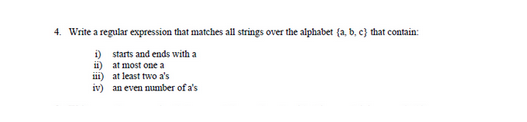 4. Write a regular expression that matches all strings over the alphabet (a, b, c) that contain:
i)
starts and ends with a
ii)
at most one a
iii)
at least two a's
iv) an even number of a's