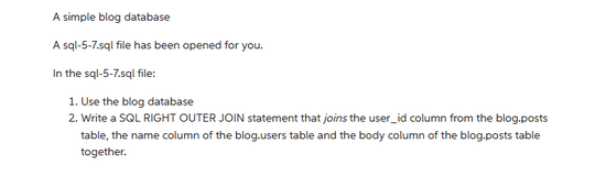 A simple blog database
A sql-5-7.sql file has been opened for you.
In the sql-5-7.sql file:
1. Use the blog database
2. Write a SQL RIGHT OUTER JOIN statement that joins the user_id column from the blog.posts
table, the name column of the blog.users table and the body column of the blog posts table
together.