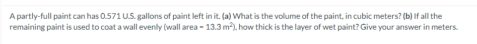A partly-full paint can has 0.571 U.S. gallons of paint left in it. (a) What is the volume of the paint, in cubic meters? (b) If all the
remaining paint is used to coat a wall evenly (wall area = 13.3 m²), how thick is the layer of wet paint? Give your answer in meters.