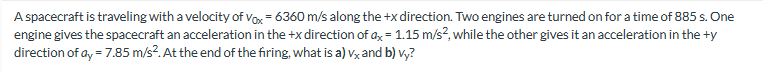 A spacecraft is traveling with a velocity of Vox = 6360 m/s along the +x direction. Two engines are turned on for a time of 885 s. One
engine gives the spacecraft an acceleration in the +x direction of ax = 1.15 m/s², while the other gives it an acceleration in the ty
direction of ay = 7.85 m/s². At the end of the firing, what is a) vx and b) vy?