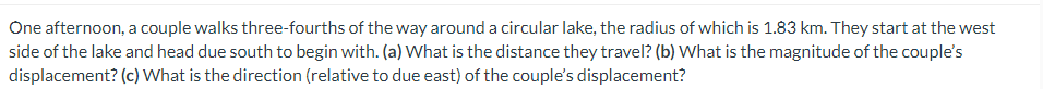 One afternoon, a couple walks three-fourths of the way around a circular lake, the radius of which is 1.83 km. They start at the west
side of the lake and head due south to begin with. (a) What is the distance they travel? (b) What is the magnitude of the couple's
displacement? (c) What is the direction (relative to due east) of the couple's displacement?