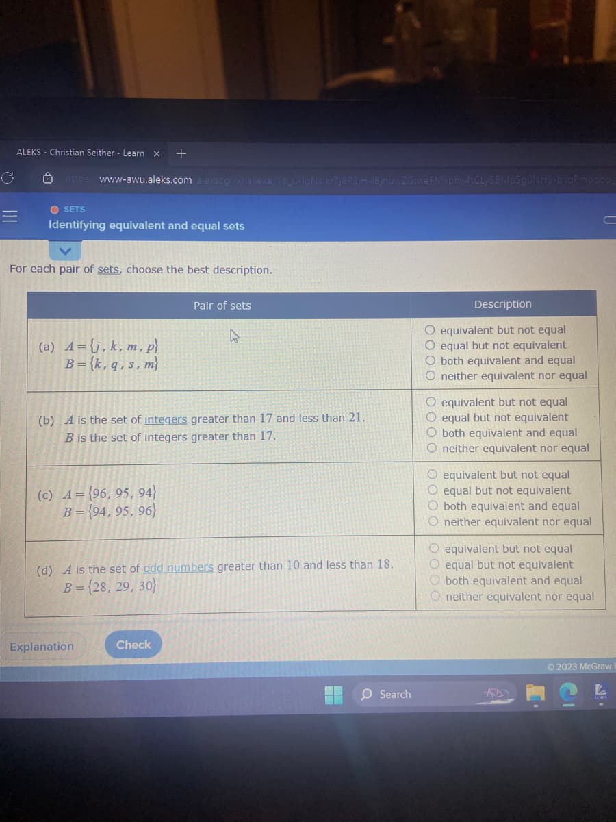 ALEKS Christian Seither - Learn X +
=
https://www-awu.aleks.com/alekscgi/x/isl.exe/10_u-IgNslkr7j8P3jH-1BjnuwZGiweFMYphv4tCLy6BMpSgONHO-bYqPmadou_
OSETS
Identifying equivalent and equal sets
For each pair of sets, choose the best description.
(a) A= j, k, m, p}
B={k, q, s, m}
(c) A=(96, 95, 94)
B=(94, 95, 96)
(b) A is the set of integers greater than 17 and less than 21.
B is the set of integers greater than 17.
Pair of sets
Explanation
4
(d) A is the set of odd numbers greater than 10 and less than 18.
B = {28, 29, 30)
Check
O Search
Description
O equivalent but not equal
O equal but not equivalent
both equivalent and equal
O neither equivalent nor equal
O equivalent but not equal
O equal but not equivalent
O both equivalent and equal
O neither equivalent nor equal
O equivalent but not equal
O equal but not equivalent
O both equivalent and equal
O neither equivalent nor equal
O equivalent but not equal
O equal but not equivalent
O both equivalent and equal
Oneither equivalent nor equal
A
© 2023 McGraw