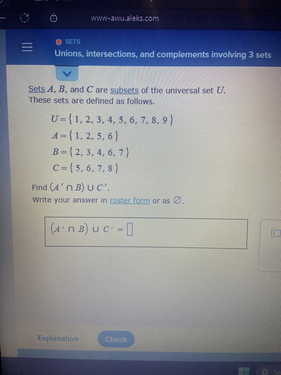 |||
1-1 http://www-awu.aleks.com/alekzegixx/13l.exe/1o_u-IgNsIkr 718PE
ⒸSETS
Unions, intersections, and complements involving 3 sets
Sets A, B, and C are subsets of the universal set U.
These sets are defined as follows.
U=(1, 2, 3, 4, 5, 6, 7, 8, 9)
A={1, 2, 5, 6}
B=(2, 3, 4, 6, 7)
C=(5, 6, 7, 8)
Find (A'n B) UC'.
Write your answer in roster form or as Ø.
(4'n B) U C =
Explanation
Check
H
Se