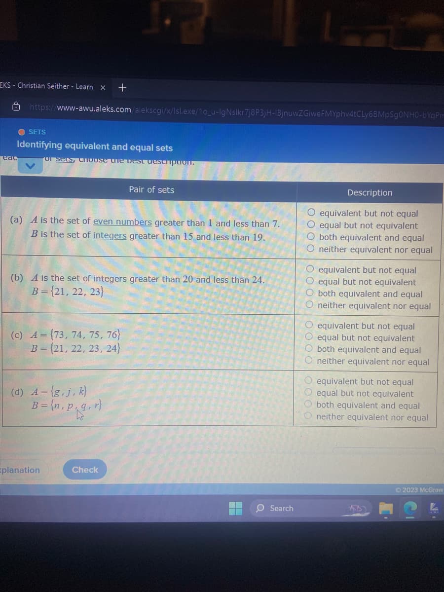 ## Identifying Equivalent and Equal Sets

### Pair of Sets

#### (a)
**Set Definitions:**
- \( A \) is the set of even numbers greater than 1 and less than 7.
- \( B \) is the set of integers greater than 15 and less than 19.

**Choice Options:**
1. ☐ Equivalent but not equal
2. ☐ Equal but not equivalent
3. ☐ Both equivalent and equal
4. ☐ Neither equivalent nor equal

#### (b)
**Set Definitions:**
- \( A \) is the set of integers greater than 20 and less than 24.
- \( B = \{21, 22, 23\} \)

**Choice Options:**
1. ☐ Equivalent but not equal
2. ☐ Equal but not equivalent
3. ☐ Both equivalent and equal
4. ☐ Neither equivalent nor equal

#### (c)
**Set Definitions:**
- \( A = \{73, 74, 75, 76\} \)
- \( B = \{21, 22, 23, 24\} \)

**Choice Options:**
1. ☐ Equivalent but not equal
2. ☐ Equal but not equivalent
3. ☐ Both equivalent and equal
4. ☐ Neither equivalent nor equal

#### (d)
**Set Definitions:**
- \( A = \{g, j, k\} \)
- \( B = \{n, p, q, r\} \)

**Choice Options:**
1. ☐ Equivalent but not equal
2. ☐ Equal but not equivalent
3. ☐ Both equivalent and equal
4. ☐ Neither equivalent nor equal

### Instructions
Select the best description that matches the relationship between each pair of sets.

### Notes on Definitions:
- **Equivalent sets:** Sets that have the same number of elements.
- **Equal sets:** Sets that have exactly the same elements.

### Example Explanation
No diagrams or graphs are present; the exercise consists solely of textual definitions and multiple-choice questions.