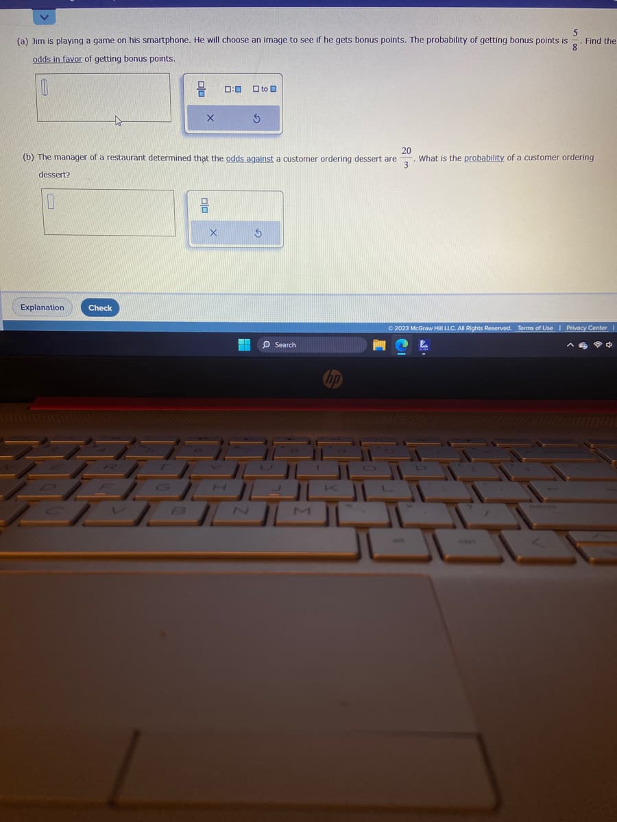 5
8
(a) Jim is playing game on his smartphone. He will choose an image to see if he gets bonus points. The probability of getting bonus points is
odds in favor of getting bonus points.
Explanation
to
Check
//
X
20
(b) The manager of a restaurant determined that the odds against a customer ordering dessert are What is the probability of a customer ordering
3
dessert?
0:00 to
X
S
$
O Search
M
K
L
Find the
© 2023 McGraw Hill LLC. All Rights Reserved. Terms of Use | Privacy Center I
ctri