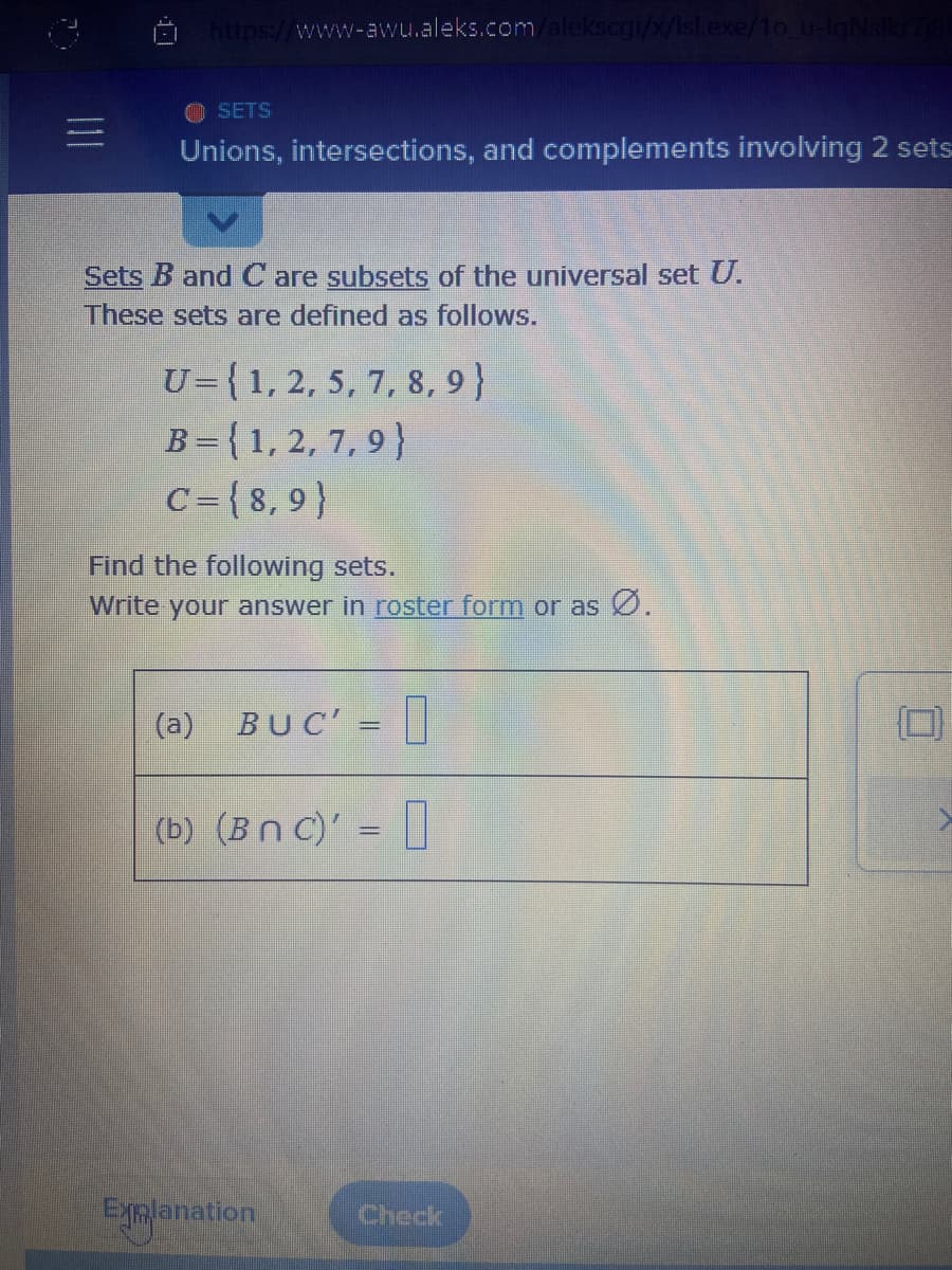 ### Unions, Intersections, and Complements Involving 2 Sets

#### Sets \(\mathbf{B}\) and \(\mathbf{C}\) are subsets of the universal set \(\mathbf{U}\).

These sets are defined as follows:

\[
\mathbf{U} = \{1, 2, 5, 7, 8, 9\}
\]
\[
\mathbf{B} = \{1, 2, 7, 9\}
\]
\[
\mathbf{C} = \{8, 9\}
\]

#### Find the following sets. Write your answer in **roster form** or as \(\varnothing\).

1. **Union and Complement Operations (a):**
   \[
   \mathbf{B} \cup \mathbf{C^{\prime}} = \_\_\_\_\_
   \]

2. **Intersection and Complement Operations (b):**
   \[
   (\mathbf{B} \cap \mathbf{C})^{\prime} = \_\_\_\_\_
   \]

#### Explanation and Steps

1. **Step-by-Step for (a):**
   
   - Identify \(\mathbf{C^{\prime}}\), the complement of \(\mathbf{C}\).

     \[
     \mathbf{C} = \{8, 9\}
     \]
     \[
     \mathbf{U} = \{1, 2, 5, 7, 8, 9\}
     \]
     \[
     \mathbf{C^{\prime}} = \mathbf{U} - \mathbf{C} = \{1, 2, 5, 7\}
     \]

   - Perform the union operation:

     \[
     \mathbf{B} = \{1, 2, 7, 9\}
     \]
     \[
     \mathbf{C^{\prime}} = \{1, 2, 5, 7\}
     \]
     \[
     \mathbf{B} \cup \mathbf{C^{\prime}} = \{1, 2, 5, 7, 9\}
     \]

2. **Step-by-Step for (b):**
   
   - Identify the intersection of \(\mathbf{B}\) and \(\mathbf{C