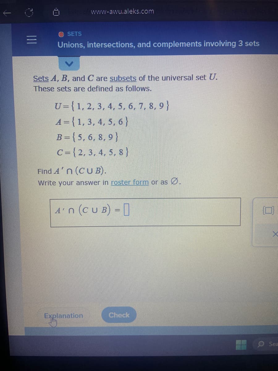 ↓
Tatque/www-awu.aleks.comme
SETS
Unions, intersections, and complements involving 3 sets
Sets A, B, and Care subsets of the universal set U.
These sets are defined as follows.
U={1, 2, 3, 4, 5, 6, 7, 8, 9)
A={1, 3, 4, 5, 6}
B=(5, 6, 8, 9)
C=(2, 3, 4, 5, 8)
Find An (CUB).
Write your answer in roster form or as Ø.
A'n (CUB) =
Explanation
Check
X
Sea