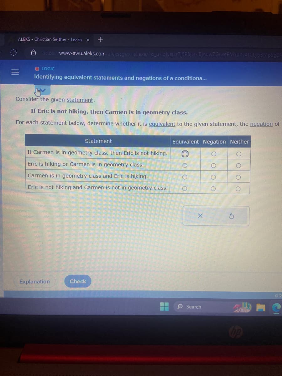 ALEKS Christian Seither Learn X +
0
https://www-awu.aleks.com/alekscgi/x/isl.exe/10_u-lg Nslkr7j8P3jH-IBjnuwZGiweFMYphv4tCLy6BMpSgON
O LOGIC
Identifying equivalent statements and negations of a conditiona...
hiv
Consider the given statement.
If Eric is not hiking, then Carmen is in geometry class.
For each statement below, determine whether it is equivalent to the given statement, the negation of
Statement
If Carmen is in geometry class, then Eric is not hiking.
Eric is hiking or Carmen is in geometry class.
Carmen is in geometry class and Eric is hiking.
Eric is not hiking and Carmen is not in geometry class.
Explanation
Check
Equivalent Negation Neither
O
O
O
X
O Search
O
οι οι ο
οι οι οιο
©2