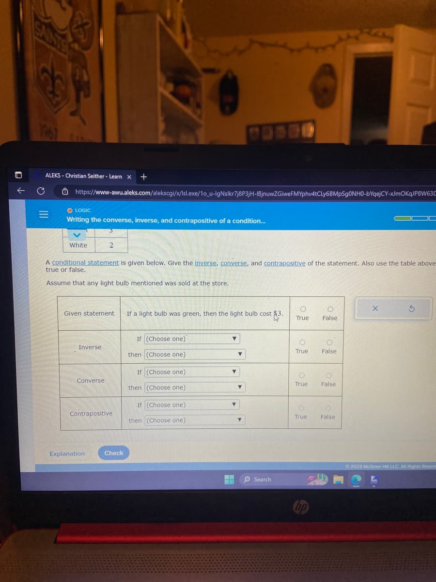 1967
← C
ALEKS - Christian Seither - Learn X +
https://www-awu.aleks.com/alekscgi/x/Isl.exe/10_u-IgNslkr7j8P3jH-IBjnuwZGiweFMYphv4tCLy6BMpSgONHO-bYqejCY-xJmOKqJP8W63
O LOGIC
=
|||
Writing the converse, inverse, and contrapositive of a condition...
White
A conditional statement is given below. Give the inverse, converse, and contrapositive of the statement. Also use the table above
true or false.
Assume that any light bulb mentioned was sold at the store.
Given statement
Inverse
2
Converse
Contrapositive
Explanation
Check
If a light bulb was green, then the light bulb cost $3.
If (Choose one)
then (Choose one)
If (Choose one)
then (Choose one)
If (Choose one)
then (Choose one)
▼
▼
▼
▼
▼
O Search
O
True
O
True
O
True
O
False
hp
O
False
O
False
O
O
True False
X
S
Ⓒ2023 McGraw Hill LLC. All Rights Reserv
L