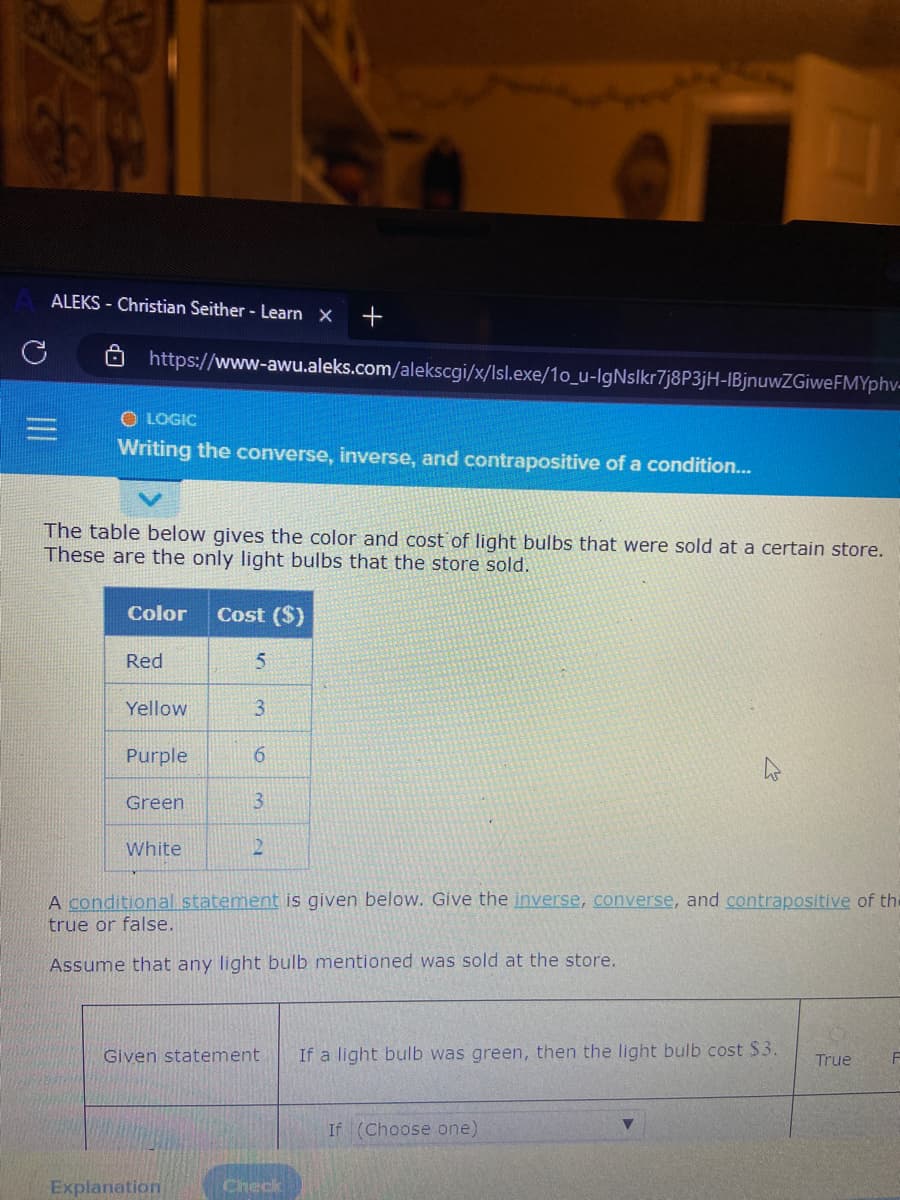 ALEKS - Christian Seither - Learn X +
https://www-awu.aleks.com/alekscgi/x/Isl.exe/1o_u-lgNslkr7j8P3jH-IBjnuwZGiwe FMYphv-
OLOGIC
Writing the converse, inverse, and contrapositive of a condition...
The table below gives the color and cost of light bulbs that were sold at a certain store.
These are the only light bulbs that the store sold.
Color Cost ($)
Red
Yellow
Purple
Green
White
5
3
6
3
12
Explanation
A conditional statement is given below. Give the inverse, converse, and contrapositive of the
true or false.
Assume that any light bulb mentioned was sold at the store.
Given statement If a light bulb was green, then the light bulb cost $3.
O
Check
If (Choose one)
True
F