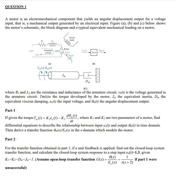 QUESTION 1
A motor is an electromechanical component that yields an angular displacement output for a voltage
input, that is, a mechanical output generated by an electrical input. Figure (a), (b) and (c) below shows
the motor's schematic, the block diagram and a typical equivalent mechanical loading on a motor,
(0)
R₂
0000
Armature (1)
circuit
(a)
Tm(1) (1)
fro
Fixed
field
elle
Rotor
Tm(1)
ein
E (s)
Dm
G(s)
(b)
0,(x)
(C)
where Ra and La are the resistance and inductance of the armature circuit, vo(t) is the voltage generated in
the armature circuit. Tm(t) is the torque developed by the motor, Jm the equivalent inertia, Dm the
equivalent viscous damping, ea(t) the input voltage, and Om(t) the angular displacement output.
Part 1.
If given the torque T (t) = Ke (t)-K₂
differential equations to describe the relationship between input ea(t) and output Om(t) in time domain.
Then derive a transfer function Om(s)/Ea(s) in the s-domain which models the motor.
Part 2..
For the transfer function obtained in part 1, if a unit feedback is applied, find out the closed-loop system
transfer function, and calculate the closed-loop system response to a step input ea(t)=1.3, given
0(s)
K₁ K2=Dm Jm=1. (Assume open-loop transfer function G(s)=-
if part 1 were
E (s)
unsuccessful)
de(t), where K, and K2 are two parameters of a motor, find
dt
=
1
s(s+2)