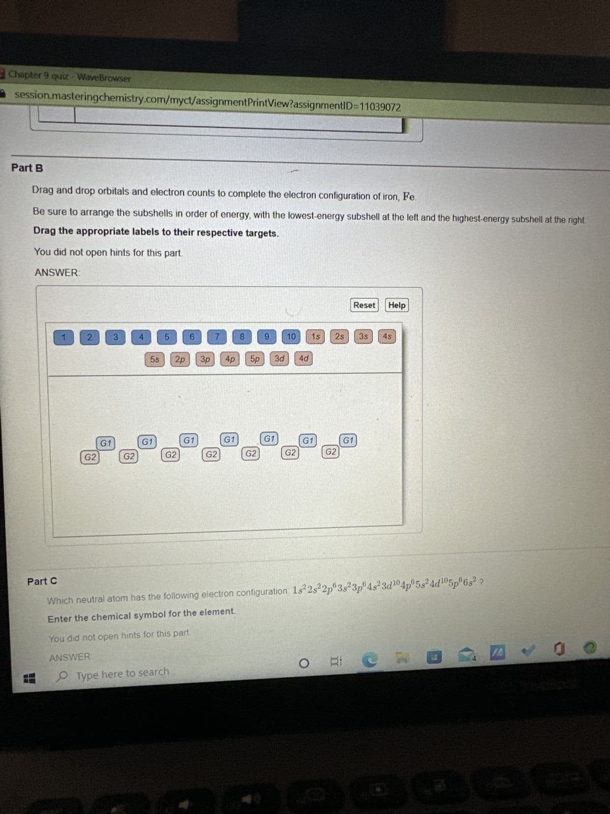 Chapter 9 quiz - WaveBrowser
session.masteringchemistry.com/myct/assignment PrintView?assignmentID=11039072
Part B
Drag and drop orbitals and electron counts to complete the electron configuration of iron, Fe.
Be sure to arrange the subshells in order of energy, with the lowest-energy subshell at the left and the highest-energy subshell at the right.
Drag the appropriate labels to their respective targets.
You did not open hints for this part.
ANSWER:
1
2
G2
G1
3
G2
4
5s
G1
5
2p
G2
Type here to search
6
G1
3p
7
G2
4p
G1
8
5p
G2
LETE
9
G1
10 1s
3d 4d
G2
G1
G2
Reset
2s 3s 4s
G1
Help
Part C
Which neutral atom has the following electron configuration 1s²2s22p 3s 3p 4s²3d¹04p05s²4d¹05p 6s²
2
Enter the chemical symbol for the element.
You did not open hints for this part.
ANSWER
OR P
4
100