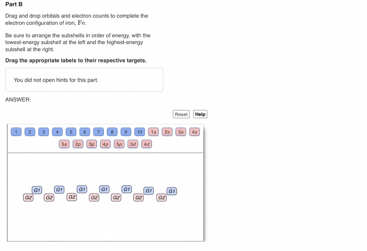 Part B
Drag and drop orbitals and electron counts to complete the
electron configuration of iron, Fe.
Be sure to arrange the subshells in order of energy, with the
lowest-energy subshell at the left and the highest-energy
subshell at the right.
Drag the appropriate labels to their respective targets.
You did not open hints for this part.
ANSWER:
1
2
G2
G1
3
G2
4
5s
G1
5 6
G2
7
G1
2p 3p 4p 5p 3d 4d
G2
8
G1
9 10 1s 2s
G2
G1
G2
G1
G2
Reset
G1
Help
3s 4s