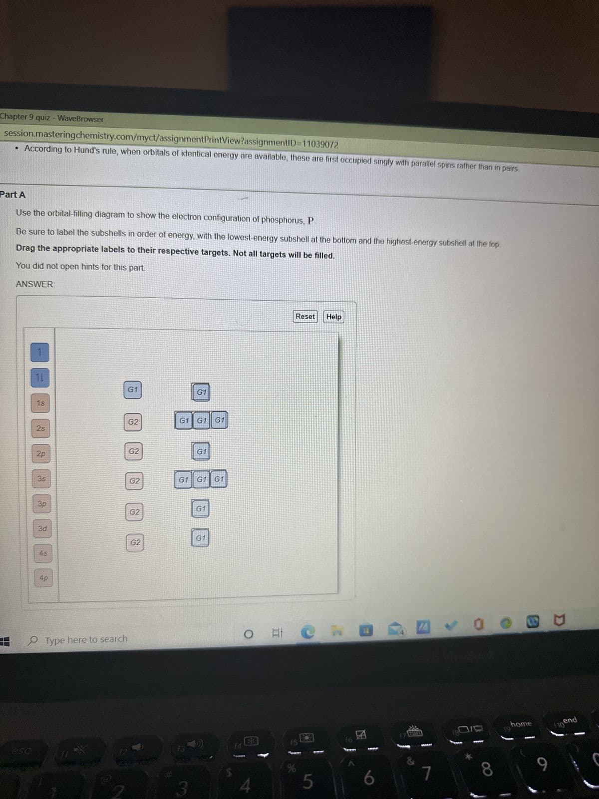 Chapter 9 quiz - WaveBrowser
session.mastering
chemistry.com/myct/assignmentPrintView?assignmentID=11039072
• According to Hund's rule, when orbitals of identical energy are available, these are first occupied singly with parallel spins rather than in pairs.
Part A
Use the orbital-filling diagram to show the electron configuration of phosphorus, P
Be sure to label the subshells in order of energy, with the lowest-energy subshell at the bottom and the highest-energy subshell at the top.
Drag the appropriate labels to their respective targets. Not all targets will be filled.
You did not open hints for this part.
ANSWER:
11
1s
2s
2p
3s
3p
3d
4s
4p
Type here to search
E
G1
G2
G2
G2
G2
G2
240 90
G1
GI GI G1
3
G1
G1 G1 G1
G1
G1
O AI
at
Reset Help
Ch W
5
6
A✓00
Perce
&
7
8
home
SARAA
9
flo end