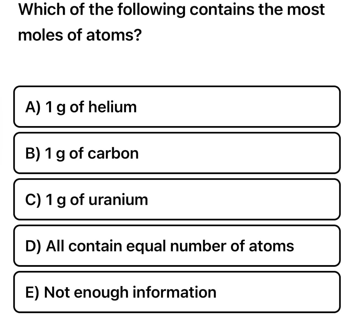 Which of the following contains the most
moles of atoms?
A) 1 g of helium
B) 1 g of carbon
C) 1 g of uranium
TE
D) All contain equal number of atoms
E) Not enough information