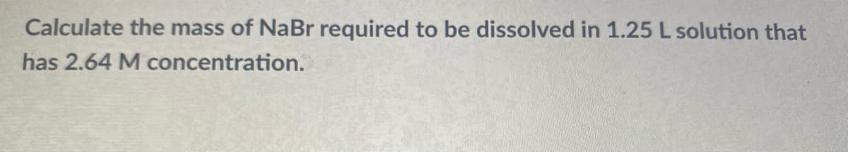 Calculate the mass of NaBr required to be dissolved in 1.25 L solution that
has 2.64 M concentration.
