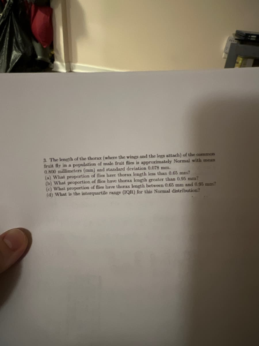 3. The length of the thorax (where the wings and the legs attach) of the common
fruit fly in a population of male fruit flies is approximately Normal with mean
0.800 millimeters (mm) and standard deviation 0.078 mm.
(a) What proportion of flics have thorax length less than 0.65 mm?
(b) What proportion of flics have thorax length greater than 0.95 mm?
(c) What proportion of flies have thorax length between 0.65 mm and 0.95 mm?
(d) What is the interquartile range (IQR) for this Normal distribution?