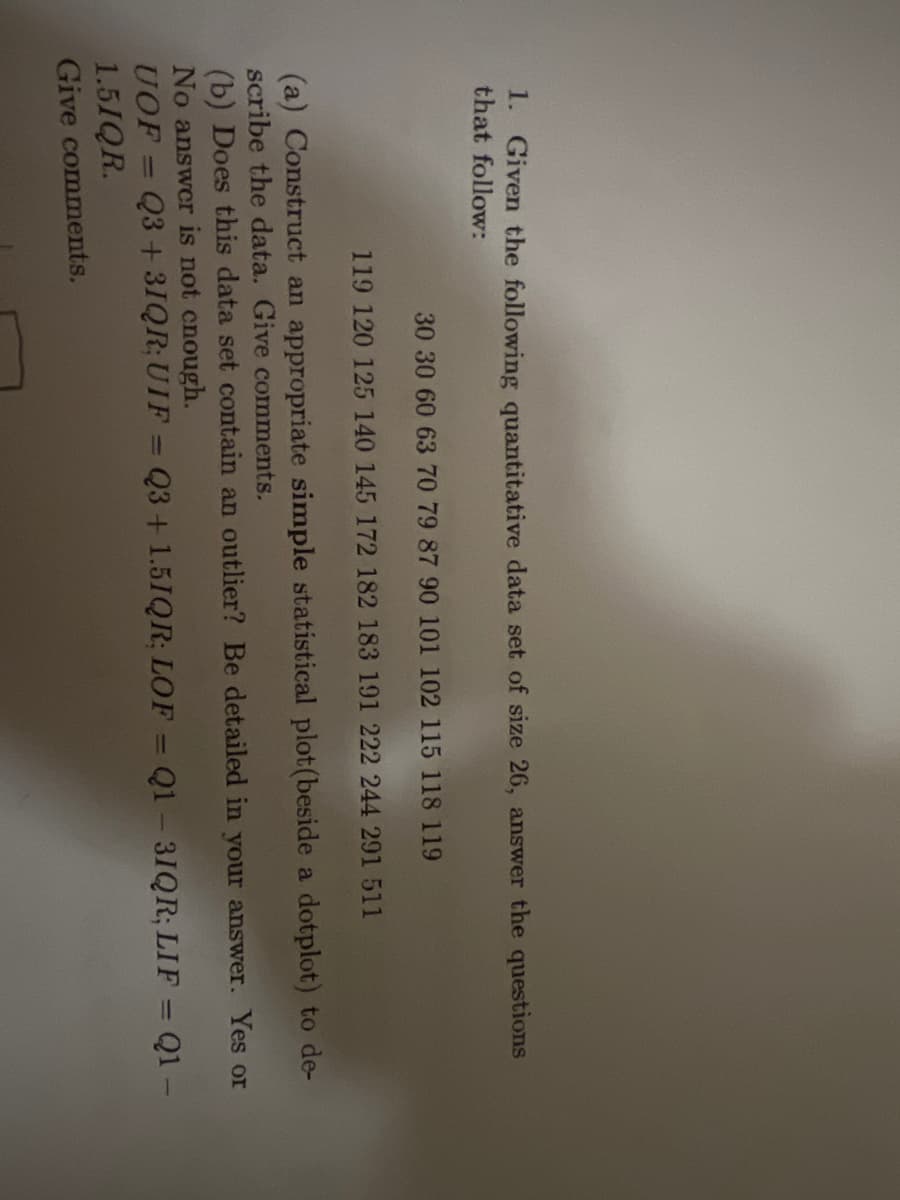 1. Given the following quantitative data set of size 26, answer the questions
that follow:
30 30 60 63 70 79 87 90 101 102 115 118 119
119 120 125 140 145 172 182 183 191 222 244 291 511
(a) Construct an appropriate simple statistical plot (beside a dotplot) to de-
scribe the data. Give comments.
(b) Does this data set contain an outlier? Be detailed in your answer. Yes or
No answer is not enough.
UOF = Q3 +3IQR; UIF = Q3 +1.5IQR; LOF = Q1-31QR; LIF = Q1 -
1.5IQR.
Give comments.